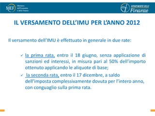 IL VERSAMENTO DELL’IMU PER L’ANNO 2012

Il versamento dell’IMU è effettuato in generale in due rate:

        la prima rata, entro il 18 giugno, senza applicazione di
         sanzioni ed interessi, in misura pari al 50% dell’importo
         ottenuto applicando le aliquote di base;
         la seconda rata, entro il 17 dicembre, a saldo
         dell’imposta complessivamente dovuta per l’intero anno,
         con conguaglio sulla prima rata.

                                                               55
 