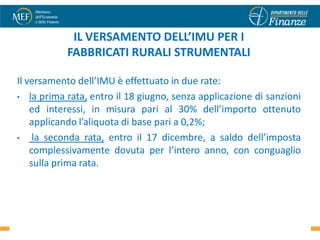 IL VERSAMENTO DELL’IMU PER I
           FABBRICATI RURALI STRUMENTALI

Il versamento dell’IMU è effettuato in due rate:
• la prima rata, entro il 18 giugno, senza applicazione di sanzioni
    ed interessi, in misura pari al 30% dell’importo ottenuto
    applicando l’aliquota di base pari a 0,2%;
•    la seconda rata, entro il 17 dicembre, a saldo dell’imposta
    complessivamente dovuta per l’intero anno, con conguaglio
    sulla prima rata.
 