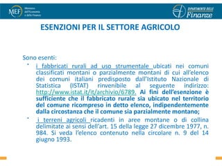ESENZIONI PER IL SETTORE AGRICOLO


Sono esenti:
 •  i fabbricati rurali ad uso strumentale ubicati nei comuni
    classificati montani o parzialmente montani di cui all’elenco
    dei comuni italiani predisposto dall’Istituto Nazionale di
    Statistica (ISTAT) rinvenibile al seguente indirizzo:
    http://www.istat.it/it/archivio/6789. Ai fini dell’esenzione è
    sufficiente che il fabbricato rurale sia ubicato nel territorio
    del comune ricompreso in detto elenco, indipendentemente
    dalla circostanza che il comune sia parzialmente montano;
 •   i terreni agricoli ricadenti in aree montane o di collina
    delimitate ai sensi dell’art. 15 della legge 27 dicembre 1977, n.
    984. Si veda l’elenco contenuto nella circolare n. 9 del 14
    giugno 1993.
 