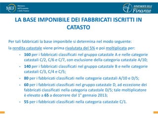 LA BASE IMPONIBILE DEI FABBRICATI ISCRITTI IN
                    CATASTO

Per tali fabbricati la base imponibile si determina nel modo seguente:
la rendita catastale viene prima rivalutata del 5% e poi moltiplicata per:
      •   160 per i fabbricati classificati nel gruppo catastale A e nelle categorie
          catastali C/2, C/6 e C/7, con esclusione della categoria catastale A/10;
      •   140 per i fabbricati classificati nel gruppo catastale B e nelle categorie
          catastali C/3, C/4 e C/5;
      •   80 per i fabbricati classificati nelle categorie catastali A/10 e D/5;
      •   60 per i fabbricati classificati nel gruppo catastale D, ad eccezione dei
          fabbricati classificati nella categoria catastale D/5; tale moltiplicatore
          è elevato a 65 a decorrere dal 1° gennaio 2013;
      •   55 per i fabbricati classificati nella categoria catastale C/1.          6
 