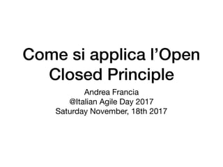 Come si applica l’Open
Closed Principle
Andrea Francia

@Italian Agile Day 2017

Saturday November, 18th 2017
 