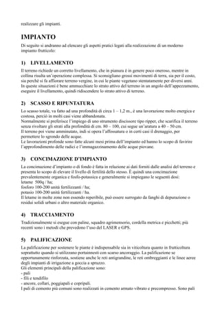 realizzare gli impianti.


IMPIANTO
Di seguito si andranno ad elencare gli aspetti pratici legati alla realizzazione di un moderno
impianto frutticolo:

1)   LIVELLAMENTO
Il terreno richiede un corretto livellamento, che in pianura è in genere poco oneroso, mentre in
collina risulta un’operazione complessa. Si sconsigliano grossi movimenti di terra, sia per il costo,
sia perchè si fa affiorare terreno vergine, in cui le piante vegetano stentatamente per diversi anni.
In queste situazioni è bene ammucchiare lo strato attivo del terreno in un angolo dell’appezzamento,
eseguire il livellamento, quindi ridiscendere lo strato attivo di terreno.

2)   SCASSO E RIPUNTATURA
Lo scasso totale, va fatto ad una profondità di circa 1 – 1,2 m., è una lavorazione molto energica e
costosa, perciò in molti casi viene abbandonata.
Normalmente si preferisce l’impiego di uno strumento discissore tipo ripper, che scarifica il terreno
senza rivoltare gli strati alla profondità di cm. 80 – 100, cui segue un’aratura a 40 – 50 cm.
Il terreno poi viene amminutato, indi si opera l’affossatura o in certi casi il drenaggio, per
permettere lo sgrondo delle acque.
Le lavorazioni profonde sono fatte alcuni mesi prima dell’impianto ed hanno lo scopo di favirire
l’approfondimento delle radici e l’immagazzinamento delle acque piovane.

3)   CONCIMAZIONE D’IMPIANTO
La concimazione d’impianto o di fondo è fatta in relazione ai dati forniti dalle analisi del terreno e
presenta lo scopo di elevare il livello di fertilità dello stesso. È quindi una concimazione
prevalentemente organica e fosfo-potassica e generalmente si impiegano le seguenti dosi:
letame 500q / ha;
fosforo 100-200 unità fertilizzanti / ha;
potasio 100-200 unità fertilizzanti / ha.
Il letame in molte zone non essendo reperibile, può essere surrogato da fanghi di depurazione o
residui solidi urbani o altro materiale organico.

4) TRACCIAMENTO
Tradizionalmente si esegue con paline, squadro agrimensorio, cordella metrica e picchetti; più
recenti sono i metodi che prevedono l’uso del LASER e GPS.

5)   PALIFICAZIONE
La palificazione per sostenere le piante è indispensabile sia in viticoltura quanto in frutticoltura
soprattutto quando si utilizzano portainnesti con scarso ancoraggio. La palificazione se
opportunamente rinforzata, sostiene anche le reti antigrandine, le reti ombreggianti e le linee aeree
degli impianti di irrigazione a goccia a spruzzo.
Gli elementi principali della palificazione sono:
- pali
- fili e tendifilo
- ancore, collari, poggiapali e copripali.
I pali di cemento più comuni sono realizzati in cemento armato vibrato e precompresso. Sono pali
 