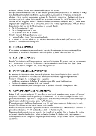 resistenti, di lunga durata, meno costosi del legno ma più pesanti.
I fili più comunemente usati sono in ferro zincato galvanizzato con resistenza alla trazione di 40 Kg/
mm. Si utilizzano anche fili di ferro ricoperti di plastica, in quanto la protezione di materiale
plastico evita la ruggine, aumentando la durata del filo, inoltre non sporca i frutti con cui viene a
contatto. A parità di calibro il filo plastificato ha un maggior costo del 10-20% rispetto al filo
zincato, ma una maggiore durata. I fili in acciaio inox di diametro compreso fra 1,2-3,5 mm. sono
impiegati per l’impalcatura per la loro durata, anche se il costo è superiore del 20-30 % al - filo di
ferro zincato. I diversi tipi di filo presentano le seguenti durate:
- filo di ferro zincato 15 anni.
- filo di ferro plastificato 20 anni.
- filo di acciaio inox più di 25 anni.
Gli altri elementi della palificazione sono:
- i sottopali, che evitano l’interramento del palo
- le ancore, in cemento o in ferro, per ancorare saldamente al terreno la palificazione, onde
evitarne la caduta in caso di temporali.

6)   MESSA A DIMORA
L’operazione può essere fatta manualmente, con trivella meccanica o con apposita macchina
assolcatrice. L’assolcatura meccanica è indicata quando le piante sono fitte sulla fila.

7)   SESTO D’IMPIANTO
I sesti d’impianto adottabili sono numerosi e variano in funzione del terreno, cultivar, portainnesto,
ecc… attualmente la moderna frutticoltura è rivolta verso l’alta densità con sesti tipo 3,5 m x
0,8-0,3m con densità comprese fra 3.500 e 9.500 piante/ha.

8)   POTATURA DI ALLEVAMENTO
La potatura di allevamento deve formare le piante da frutto in modo simile al suo naturale
portamento, costruendo lo scheletro della dimensione voluta che supporti la produzione.
Gli scopi principali che si prefigge sono i seguenti:
- rapido raggiungimento della fase di maturità, ossia della piena fruttificazione;
- facilitare la meccanizzazione delle cure colturali;
- consentire che buona parte delle operazioni di potatura e raccolta avvengano da terra.

9)   CONCIMAZIONE DI PRODUZIONE
In fase di allevamento, nei primi 2-3 anni, la concimazione è prevalentemente azotata; gli apporti
vengono frazionati onde evitare perdite per dilavamento. La concimazione di produzione viene
praticata annualmente e per tutta la fase produttiva dell’arboreto distribuendo sia sostanza organica
che elementi sottoforma minerale come N,P,K,Mg ecc..
L’apporto organico si effettua distribuendo ogni 3-4 anni letame maturo o altri concimi organici
lungo la fila ed interramento con le lavorazioni classiche.
Per le concimazioni chimiche si possono distribuire annualmente 60 - 100 unità di N a seconda se
presente inerbimento; 40 – 60 unità di P2O5; 100 – 150 unità di K2O .
Si possono impiegare sia concimi semplici che complessi: la scelta è fatta in funzione del costo e
della praticità della distribuzione. Infatti, se la distribuzione degli elementi è contemporanea
convengono i concimi complessi, sia per risparmio di tempo, che per evitare ripetuti calpestamenti
del terreno.
 