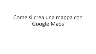 Come si crea una mappa con
Google Maps
 
