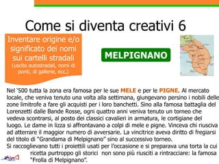 Come si diventa creativi 6
Inventare origine e/o
 significato dei nomi
  sui cartelli stradali                 MELPIGNANO
  (uscite autostradali, nomi di
     ponti, di gallerie, ecc.)


Nel ‘500 tutta la zona era famosa per le sue MELE e per le PIGNE. Al mercato
locale, che veniva tenuto una volta alla settimana, giungevano persino i nobili delle
zone limitrofe a fare gli acquisti per i loro banchetti. Sino alla famosa battaglia del
                                                banchetti
Lorenzetti dalle Bande Rosse, ogni quattro anni veniva tenuto un torneo che
vedeva scontrarsi, al posto dei classici cavalieri in armatura, le cortigiane del
luogo.
luogo Le dame in lizza si affrontavano a colpi di mele e pigne. Vinceva chi riusciva
                                                               pigne
ad atterrare il maggior numero di avversarie. La vincitrice aveva diritto di fregiarsi
del titolo di “Grandama di Melpignano” sino al successivo torneo.
Si raccoglievano tutti i proiettili usati per l occasione e si preparava una torta la cui
                                              l’occasione
           ricetta purtroppo gli storici non sono più riusciti a rintracciare: la famosa
           “Frolla di Melpignano”.
 