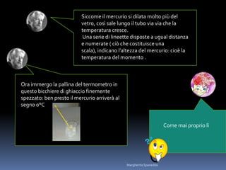 Siccome il mercurio si dilata molto più del
vetro, così sale lungo il tubo via via che la
temperatura cresce.
Una serie di lineette disposte a ugual distanza
e numerate ( ciò che costituisce una
scala), indicano l’altezza del mercurio: cioè la
temperatura del momento .
Ora immergo la pallina del termometro in
questo bicchiere di ghiaccio finemente
spezzato: ben presto il mercurio arriverà al
segno 0°C
Come mai proprio lì
Margherita Spanedda
 