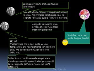 In seguito ha inciso la scala
in modo che lo 0°C cadesse
proprio in quel punto
Vuol dire che in quel
punto il calore è nullo?
Sai benissimo che d’inverno la temperatura
scende spesso sotto lo zero. La temperatura più
bassa raggiunta dall’uomo finora è di 250°C
sotto zero.
Così ha provveduto chi ha costruito il
termometro!
Una volta finito l’apparecchio prima di apporvi
la scala, l’ha immerso nel ghiaccio e poi ha
segnato l’altezza a cui si è fermato il mercurio.
Oh no!
Vuol dire solo che in quel punto v’è una
temperatura che noi indichiamo con il numero
zero, ma è una determinazione del tutto
arbitraria.
Margherita Spanedda
 