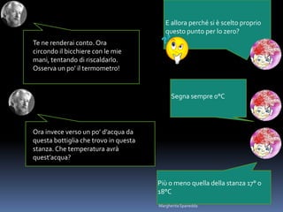 E allora perché si è scelto proprio
questo punto per lo zero?
Te ne renderai conto. Ora
circondo il bicchiere con le mie
mani, tentando di riscaldarlo.
Osserva un po’ il termometro!
Segna sempre 0°C
Ora invece verso un po’ d’acqua da
questa bottiglia che trovo in questa
stanza. Che temperatura avrà
quest’acqua?
Più o meno quella della stanza 17° o
18°C
Margherita Spanedda
 