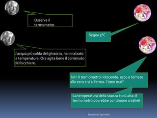 Osserva il
termometro
Segna 5°C
L’acqua più calda del ghiaccio, ha innalzato
la temperatura. Ora agita bene il contenuto
del bicchiere.
Toh! Il termometro ridiscende: ecco è tornato
allo zero e vi si ferma. Come mai?
La temperatura della stanza è più alta: il
termometro dovrebbe continuare a salire!
Margherita Spanedda
 