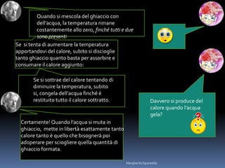 Se si tenta di aumentare la temperatura
apportandovi del calore, subito si discioglie
tanto ghiaccio quanto basta per assorbire e
consumare il calore aggiunto:
Davvero si produce del
calore quando l’acqua
gela?
Certamente! Quando l’acqua si muta in
ghiaccio, mette in libertà esattamente tanto
calore tanto è quello che bisognerà poi
adoperare per sciogliere quella quantità di
ghiaccio formata.
Quando si mescola del ghiaccio con
dell’acqua, la temperatura rimane
costantemente allo zero, finché tutti e due
sono presenti
Se si sottrae del calore tentando di
diminuire la temperatura, subito
si, congela dell’acqua finché è
restituito tutto il calore sottratto.
Margherita Spanedda
 