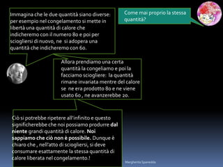 Come mai proprio la stessa
quantità?
Immagina che le due quantità siano diverse:
per esempio nel congelamento si mette in
libertà una quantità di calore che
indicheremo con il numero 80 e poi per
sciogliersi di nuovo, ne si adopera una
quantità che indicheremo con 60.
Allora prendiamo una certa
quantità la congeliamo e poi la
facciamo sciogliere: la quantità
rimane invariata mentre del calore
se ne era prodotto 80 e ne viene
usato 60 , ne avanzerebbe 20.
Ciò si potrebbe ripetere all’infinito e questo
significherebbe che noi possiamo produrre dal
niente grandi quantità di calore. Noi
sappiamo che ciò non è possibile. Dunque è
chiaro che , nell’atto di sciogliersi, si deve
consumare esattamente la stessa quantità di
calore liberata nel congelamento.!
Margherita Spanedda
 