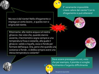 E’ veramente impossibile
creare calore dal niente? Con lo
sfregamento si può ottenere!
Ma non è dal niente! Nello sfregamento si
impiega un certo lavoro , e questo non si
origina dal niente.
Deve essere pressappoco così, visto
che per esempio, il piombo si scioglie
facilmente e l’argento difficilmente
Ritorniamo alla nostra acqua e al nostro
ghiaccio. Hai visto che, quando stanno
assieme, il termometro segna sempre e una
temperatura fissa e costante, alla quale il
ghiaccio solido si liquefa, ossia si fonde per
formare dell’acqua. Ora, pensi che quando una
sostanza si fonde , si debba sempre avere una
stessa temperatura costante?
La fusione del
ghiaccio
Margherita Spanedda
 