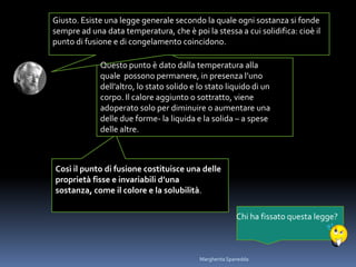 Giusto. Esiste una legge generale secondo la quale ogni sostanza si fonde
sempre ad una data temperatura, che è poi la stessa a cui solidifica: cioè il
punto di fusione e di congelamento coincidono.
Chi ha fissato questa legge?
Questo punto è dato dalla temperatura alla
quale possono permanere, in presenza l’uno
dell’altro, lo stato solido e lo stato liquido di un
corpo. Il calore aggiunto o sottratto, viene
adoperato solo per diminuire o aumentare una
delle due forme- la liquida e la solida – a spese
delle altre.
Così il punto di fusione costituisce una delle
proprietà fisse e invariabili d’una
sostanza, come il colore e la solubilità.
Margherita Spanedda
 