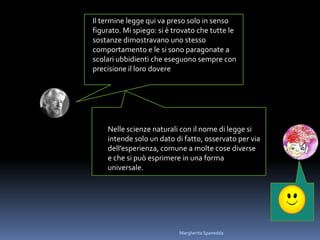 Il termine legge qui va preso solo in senso
figurato. Mi spiego: si è trovato che tutte le
sostanze dimostravano uno stesso
comportamento e le si sono paragonate a
scolari ubbidienti che eseguono sempre con
precisione il loro dovere
Nelle scienze naturali con il nome di legge si
intende solo un dato di fatto, osservato per via
dell’esperienza, comune a molte cose diverse
e che si può esprimere in una forma
universale.
Margherita Spanedda
 