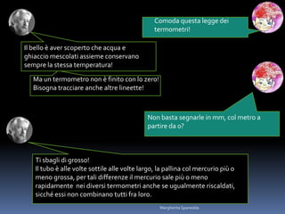 Comoda questa legge dei
termometri!
Il bello è aver scoperto che acqua e
ghiaccio mescolati assieme conservano
sempre la stessa temperatura!
Non basta segnarle in mm, col metro a
partire da 0?
Ti sbagli di grosso!
Il tubo è alle volte sottile alle volte largo, la pallina col mercurio più o
meno grossa, per tali differenze il mercurio sale più o meno
rapidamente nei diversi termometri anche se ugualmente riscaldati,
sicché essi non combinano tutti fra loro.
Ma un termometro non è finito con lo zero!
Bisogna tracciare anche altre lineette!
Margherita Spanedda
 