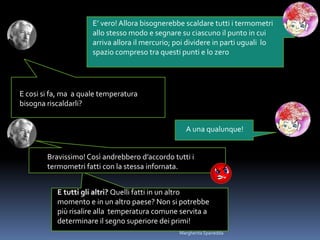 E’ vero! Allora bisognerebbe scaldare tutti i termometri
allo stesso modo e segnare su ciascuno il punto in cui
arriva allora il mercurio; poi dividere in parti uguali lo
spazio compreso tra questi punti e lo zero
E cosi si fa, ma a quale temperatura
bisogna riscaldarli?
A una qualunque!
Bravissimo!Così andrebbero d’accordo tutti i
termometri fatti con la stessa infornata.
E tutti gli altri? Quelli fatti in un altro
momento e in un altro paese? Non si potrebbe
più risalire alla temperatura comune servita a
determinare il segno superiore dei primi!
Margherita Spanedda
 