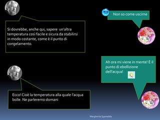 Non so come uscirne
Si dovrebbe, anche qui, sapere un’altra
temperatura così facile e sicura da stabilirsi
in modo costante, come è il punto di
congelamento.
Ah ora mi viene in mente! È il
punto di ebollizione
dell’acqua!
Ecco!Cioè la temperatura alla quale l’acqua
bolle. Ne parleremo domani
Margherita Spanedda
 