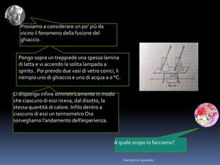 Proviamo a considerare un po’ più da
vicino il fenomeno della fusione del
ghiaccio.
A quale scopo lo facciamo?
Pongo sopra un treppiede una spessa lamina
di latta e vi accendo la solita lampada a
spirito.. Poi prendo due vasi di vetro conici, li
riempio uno di ghiaccio e uno di acqua a 0 °C.
Li dispongo infine simmetricamente in modo
che ciascuno di essi riceva, dal disotto, la
stessa quantità di calore. Infilo dentro a
ciascuno di essi un termometro Ora
sorvegliamo l’andamento dell’esperienza.
Margherita Spanedda
 