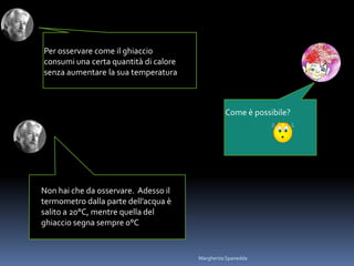 Per osservare come il ghiaccio
consumi una certa quantità di calore
senza aumentare la sua temperatura
Come è possibile?
Non hai che da osservare. Adesso il
termometro dalla parte dell’acqua è
salito a 20°C, mentre quella del
ghiaccio segna sempre 0°C
Margherita Spanedda
 