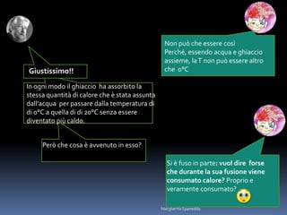 Non può che essere così
Perché, essendo acqua e ghiaccio
assieme, laT non può essere altro
che 0°C
In ogni modo il ghiaccio ha assorbito la
stessa quantità di calore che è stata assunta
dall’acqua per passare dalla temperatura di
di 0°C a quella di di 20°C senza essere
diventato più caldo.
Si è fuso in parte: vuol dire forse
che durante la sua fusione viene
consumato calore? Proprio e
veramente consumato?
Giustissimo!!
Però che cosa è avvenuto in esso?
Margherita Spanedda
 