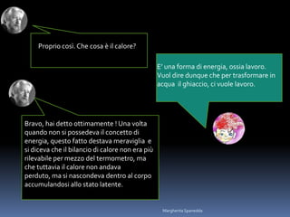 Proprio così.Che cosa è il calore?
E’ una forma di energia, ossia lavoro.
Vuol dire dunque che per trasformare in
acqua il ghiaccio, ci vuole lavoro.
Bravo, hai detto ottimamente ! Una volta
quando non si possedeva il concetto di
energia, questo fatto destava meraviglia e
si diceva che il bilancio di calore non era più
rilevabile per mezzo del termometro, ma
che tuttavia il calore non andava
perduto, ma si nascondeva dentro al corpo
accumulandosi allo stato latente.
Margherita Spanedda
 