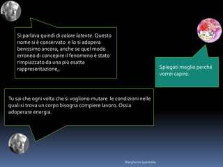 Spiegati meglio perché
vorrei capire.
Tu sai che ogni volta che si vogliono mutare le condizioni nelle
quali si trova un corpo bisogna compiere lavoro. Ossia
adoperare energia.
Si parlava quindi di calore latente. Questo
nome si è conservato e lo si adopera
benissimo ancora, anche se quel modo
erroneo di concepire il fenomeno è stato
rimpiazzato da una più esatta
rappresentazione,.
Margherita Spanedda
 