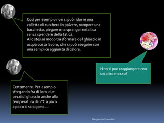 Certamente. Per esempio
sfregando fra di loro due
pezzi di ghiaccio anche alla
temperatura di 0°C a poco
a poco si sciolgono ….
Così per esempio non si può ridurre una
zolletta di zucchero in polvere, rompere una
bacchetta, piegare una spranga metallica
senza spendere della fatica.
Allo stesso modo trasformare del ghiaccio in
acqua costa lavoro, che si può eseguire con
una semplice aggiunta di calore.
Non si può raggiungere con
un altro mezzo?
Margherita Spanedda
 