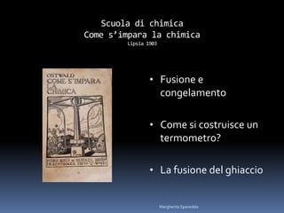 Scuola di chimica
Come s’impara la chimica
Lipsia 1903
• Fusione e
congelamento
• Come si costruisce un
termometro?
• La fusione del ghiaccio
Margherita Spanedda
 