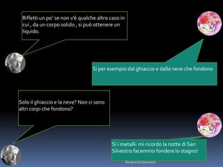 Rifletti un po’ se non v’è qualche altro caso in
cui , da un corpo solido , si può ottenere un
liquido.
Sì per esempio dal ghiaccio e dalla neve che fondono
Solo il ghiaccio e la neve? Non ci sono
altri corpi che fondono?
Sì i metalli: mi ricordo la notte di San
Silvestro facemmo fondere lo stagno!
Margherita Spanedda
 