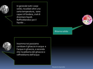 In generale tutti i corpi
solidi, riscaldati oltre una
certa temperatura, sono
capaci di fondere, cioè di
diventare liquidi.
Raffreddandosi poi il
liquido …
Ritorna solido
Insomma noi possiamo
cambiare il ghiaccio in acqua e
l’acqua in ghiaccio, a seconda
che riscaldiamo del ghiaccio o
raffreddiamo dell’acqua
Margherita Spanedda
 