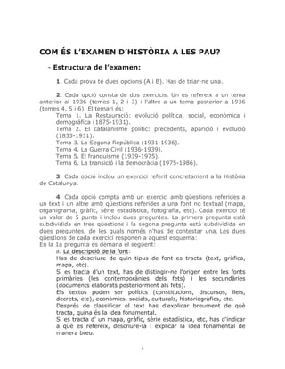 1	
COM ÉS L’EXAMEN D’HISTÒRIA A LES PAU?
- Estructura de l’examen:
1. Cada prova té dues opcions (A i B). Has de triar-ne una.
2. Cada opció consta de dos exercicis. Un es refereix a un tema
anterior al 1936 (temes 1, 2 i 3) i l'altre a un tema posterior a 1936
(temes 4, 5 i 6). El temari és:
Tema 1. La Restauració: evolució política, social, econòmica i
demogràfica (1875-1931).
Tema 2. El catalanisme polític: precedents, aparició i evolució
(1833-1931).
Tema 3. La Segona República (1931-1936).
Tema 4. La Guerra Civil (1936-1939).
Tema 5. El franquisme (1939-1975).
Tema 6. La transició i la democràcia (1975-1986).
3. Cada opció inclou un exercici referit concretament a la Història
de Catalunya.
4. Cada opció compta amb un exercici amb qüestions referides a
un text i un altre amb qüestions referides a una font no textual (mapa,
organigrama, gràfic, sèrie estadística, fotografia, etc). Cada exercici té
un valor de 5 punts i inclou dues preguntes. La primera pregunta està
subdividida en tres qüestions i la segona pregunta està subdividida en
dues preguntes, de les quals només n'has de contestar una. Les dues
qüestions de cada exercici responen a aquest esquema:
En la 1a pregunta es demana el següent:
a. La descripció de la font:
Has de descriure de quin tipus de font es tracta (text, gràfica,
mapa, etc).
Si es tracta d’un text, has de distingir-ne l'origen entre les fonts
primàries (les contemporànies dels fets) i les secundàries
(documents elaborats posteriorment als fets).
Els textos poden ser polítics (constitucions, discursos, lleis,
decrets, etc), econòmics, socials, culturals, historiogràfics, etc.
Després de classificar el text has d’explicar breument de què
tracta, quina és la idea fonamental.
Si es tracta d' un mapa, gràfic, sèrie estadística, etc, has d'indicar
a què es refereix, descriure-la i explicar la idea fonamental de
manera breu.
 