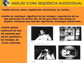 ANÀLISI D’UNA SEQÜÈNCIA AUDIOVISUAL - Anàlisi formal: plans, seqüències, transicions, so, textos… -Anàlisi de contingut: significat de les imatges: importància de les que apareixen en primer pla, de les que estan més temps en quadre, músiques que aporten significats, missatges subliminals… -Anàlisi global:  explicació de tots  els aspectes que  donen significat a  les imatges, de forma ordenada.  