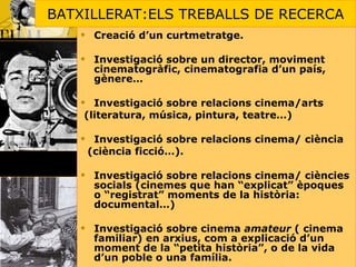 BATXILLERAT:ELS TREBALLS DE RECERCA Creació d’un curtmetratge. Investigació sobre un director, moviment cinematogràfic, cinematografia d’un país, gènere… Investigació sobre relacions cinema/arts  (literatura, música, pintura, teatre…) Investigació sobre relacions cinema/ ciència  (ciència ficció…). Investigació sobre relacions cinema/ ciències socials (cinemes que han “explicat” èpoques o “registrat” moments de la història: documental…) Investigació sobre cinema  amateur  ( cinema familiar) en arxius, com a explicació d’un moment de la “petita història”, o de la vida d’un poble o una família. 