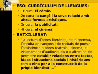 ESO: CURRÍCULUM DE LLENGÜES: 1r curs : El còmic. 2n curs : la cançó i la seva relació amb altres formes artístiques.  3r curs : la publicitat. 4t curs : el cinema. BATXILLERAT: “ la lectura d’obres literàries, de la premsa, l’escolta de cançons i de recitals de poesia, l’assistència a obres teatrals i cinema, el visionament d’audiovisuals o d’altres ha de permetre  establir relacions entre textos, idees i situacions socials i històriques  com a  eina per a la construcció de la pròpia identitat ....”  