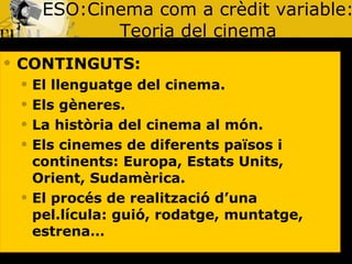ESO:Cinema com a crèdit variable: Teoria del cinema CONTINGUTS: El llenguatge del cinema. Els gèneres. La història del cinema al món. Els cinemes de diferents països i continents: Europa, Estats Units, Orient, Sudamèrica. El procés de realització d’una pel.lícula: guió, rodatge, muntatge, estrena… 