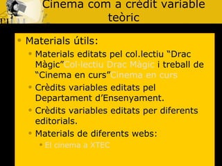 Cinema com a crèdit variable teòric Materials útils: Materials editats pel col.lectiu “Drac Màgic” Col·lectiu Drac Màgic  i treball de “Cinema en curs” Cinema en curs Crèdits variables editats pel Departament d’Ensenyament. Crèdits variables editats per diferents editorials. Materials de diferents webs: El cinema a XTEC 