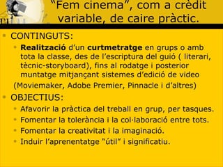 “ Fem cinema”, com a crèdit variable, de caire pràctic. CONTINGUTS: Realització  d’un  curtmetratge  en grups o amb tota la classe, des de l’escriptura del guió ( literari, tècnic-storyboard), fins al rodatge i posterior muntatge mitjançant sistemes d’edició de video  (Moviemaker, Adobe Premier, Pinnacle i d’altres) OBJECTIUS: Afavorir la pràctica del treball en grup, per tasques. Fomentar la tolerància i la col·laboració entre tots. Fomentar la creativitat i la imaginació. Induir l’aprenentatge “útil” i significatiu. 
