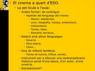 El cinema a quart d’ESO. La pel·lícula a l’aula: Anàlisi formal i de contingut: Aspectes del llenguatge del cinema: Planos i seqüències. Llum, fotografia, música, ambientació… Interpretació. Temes, idees… Elements narratius… Relació amb altres llenguatges: Novel·la Obra teatral. Còmic… Eina de reflexió temàtica: Temes de tutoria, d’ètica, socials… Instrument per a dibuixar una contextualització històrico-social d’una època, d’un autor, d’una novel·la… Entreteniment? 