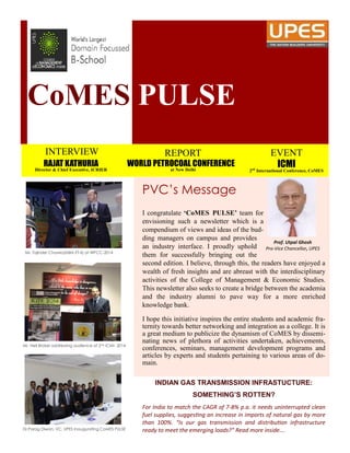 CoMES PULSE
INTERVIEW
RAJAT KATHURIA
Director & Chief Executive, ICRIER
REPORT
WORLD PETROCOAL CONFERENCE
at New Delhi
EVENT
ICMI
2nd
International Conference, CoMES
PVC’s Message
I congratulate ‘CoMES PULSE’ team for
envisioning such a newsletter which is a
compendium of views and ideas of the bud-
ding managers on campus and provides
an industry interface. I proudly uphold
them for successfully bringing out the
second edition. I believe, through this, the readers have enjoyed a
wealth of fresh insights and are abreast with the interdisciplinary
activities of the College of Management & Economic Studies.
This newsletter also seeks to create a bridge between the academia
and the industry alumni to pave way for a more enriched
knowledge bank.
I hope this initiative inspires the entire students and academic fra-
ternity towards better networking and integration as a college. It is
a great medium to publicize the dynamism of CoMES by dissemi-
nating news of plethora of activities undertaken, achievements,
conferences, seminars, management development programs and
articles by experts and students pertaining to various areas of do-
main.
Prof. Utpal Ghosh
Pro-Vice Chancellor, UPES
INDIAN GAS TRANSMISSION INFRASTUCTURE:
SOMETHING’S ROTTEN?
For India to match the CAGR of 7-8% p.a. it needs uninterrupted clean
fuel supplies, suggesting an increase in imports of natural gas by more
than 100%. “Is our gas transmission and distribution infrastructure
ready to meet the emerging loads?” Read more inside….
Mr. Tajinder Chawla(MBA ET-II) at WPCC-2014
Mr. Neil Broker addressing audience at 2nd ICMI- 2014
Dr.Parag Diwan, VC, UPES Inaugurating CoMES PULSE
 