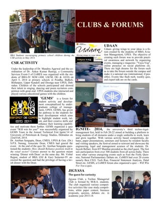 CLUBS & FORUMS
BBA Students encouraging primary school children during the
CSR activity in May 2014
CSR ACTIVITY
Under the leadership of Dr. Mandira Agarwal and the co-
ordination of Dr. Ankur Kumar Rastogi, a Community
Services Event-3 of CoMES was organized with the stu-
dents of BBA-IV SEM (AM, LSCM, OG & AVO) on
April 5, 2014 at primary schools in Pondha, Bidholi,
Bishanpur, Upper Kandoli and Doonga near UPES, Deh-
radun. Children of the schools participated and showed
their talent in singing, dancing and poem recitation com-
petition with great zeal. UPES students also interacted and
played various educational games with the children.
UDAAN
Udaan- giving wings to your ideas is a fo-
rum created by the students of MBA Avia-
tion Management, UPES. The objective of
creating such forum was to provide practi-
cal awareness and network by organizing
events, managing e magazine- “Vayu-Veg”,
online presence on social platforms etc.
There are high dreams for the forum such
as to take the forum outside the campus and
make it a national one (international, if pos-
sible). Events like flash mob, weekly quiz,
and expert talk are on the cards.
'GEMS' is a forum for
student activity and develop-
ment conceptualized by under-
graduate college of manage-
ment, UPES. GEMS, has given
the pathway to the students for
their development which aims
to highlight student work, tal-
ent, and their creative skills and
enhance their learning capabili-
ties and motivate them further. GEMS organized a quiz
event “Will win for you!” was successfully organized by
GEMS Team in the Annual Technical Fest Ignite’14 of
University of Petroleum & Energy Studies, Dehradun on
22nd Feb, 2014.
Dr. Anirban Sengupta, Dean, CMES, UPES & Gen. (Dr.)
S.P.S. Narang, Associate Dean, CMES had graced the
event. At the end of the quiz Dr. Anirban Sengupta ques-
tioned the students- How should Reliance position itself in
the retail sector? Correct answer to the question meant
winning ‘Dinner with Dean’ on the same day. Mr. Vishal
Rajput, student of BBA (Oil & Gas) Semester-IV an-
swered the question and had the privilege of having a lav-
ish dinner with the Dean.
IGNITE- 2014, the university’s third techno-legal-
management fest, held in Feb 20-22 aimed at building a platform to
bring students of all domains under a single umbrella to work, learn
and grow together. With various activity based competitions, de-
bates, paper presentations, seminars and lectures by resident faculty
and visiting speakers, the festival aimed to reinvent and showcase the
engineering, legal and management acumen of the students. Dr.
Jayesh Bellari, from IIT Mumbai presided as the chief guest. The fest
saw participation from over 300 students from all across India. There
were other various energizing events such as Feel the Field, Quin-
nite, National Parliamentary Debate etc. CoMES had over 20 events
namely Best CEO, Tech Run, Financial Statement Analysis, Dalal
Street etc. GEMS, a CoMES forum also organized a quiz – Will Win
For You-a quiz.
JIGYASA
Thequest for curiosity
Jigyasa Club, a Techno Managerial
Club is formed by M.B.A. students.
The club organized various competi-
tive activities like case study competi-
tions, white paper contest, business
proposals, quizzes, debates etc. in
academic year 2013-14.
 