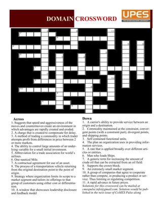 DOMAIN CROSSWORD
Across
1. Suggests that speed and aggressiveness of the
moves and countermoves create an environment in
which advantages are rapidly created and eroded.
2. A charge that is created to compensate for delay.
3. A method of trading a commodity in which trader
attempts profit from differences in price between 2
or more markets.
4. The ability to control large amounts of an under-
lying variable for a small initial investment.
5. Abbreviation for a trade association for world’s
airlines.
6. One nautical Mile.
7. A contractual agreement for use of an asset.
8. The process of a transportation vehicle returning
from the original destination point to the point of
origin.
9. Strategy where organization limits its scope to a
market segment and tailors its offerings to that
group of customers using either cost or differentia-
tion.
10. A window that showcases leadership disclosure
and feedback model
Down
1. A carrier's ability to provide service between an
origin and a destination.
2. Commodity maintained at the constraint, conver-
gent points (with a constraint part), divergent points,
and shipping points.
3. Self contained functional units.
4. The plan an organization uses in providing infor-
mation services.
5. A rate that is applied broadly over different arti-
cles or entities.
6. Man who loads Ships.
7. A generic term for increasing the amount of
crude oil that can be extracted from an oil field.
8. Supports the crown block.
9. An extremely small market segment.
10. A group of companies that agree to cooperate
rather than compete, in producing a product or ser-
vice. Thus limiting or regulating competition.
11. A rapid advance in future prices.
Solutions for this crossword can be mailed at
cmespulse.info@gmail.com. Solution would be pub-
lished in the next issue of CoMES Pulse along
 