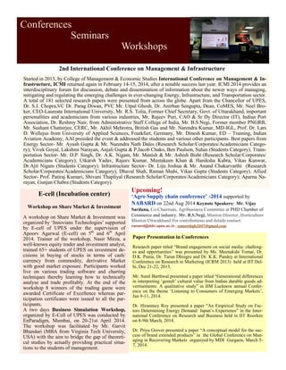 Conferences
Seminars
Workshops
Started in 2013, by College of Management & Economic Studies International Conference on Management & In-
frastructure, ICMI returned again in February 14-15, 2014, after a notable success last year. ICMI 2014 provides an
interdisciplinary forum for discussion, debate and dissemination of information about the newer ways of managing,
mitigating and regulating the emerging challenges in ever-changing Energy, Infrastructure, and Transportation sector.
A total of 181 selected research papers were presented from across the globe. Apart from the Chancellor of UPES,
Dr. S.J. Chopra,VC Dr. Parag Diwan, PVC Mr. Utpal Ghosh, Dr. Anirban Sengupta, Dean, CoMES, Mr. Neel Bro-
ker, CEO-Laureate International University, Mr. R.S. Tolia, Former Chief Secretary, Govt. of Uttarakhand, important
personalities and academicians from various industries, Mr. Rajeev Puri, CAO & Sr Dy Director (IT), Indian Port
Association, Dr. Reshmy Nair, from Administrative Staff College of India, Mr. B.S.Negi, Former member PNGRB,
Mr. Sushant Chatterjee, CERC, Mr. Akhil Mehrotra, British Gas and Mr. Narendra Kumar, MD-IGL, Prof. Dr. Lars
D. Wellejus from University of Applied Sciences, Frankfurt, Germany, Mr. Dinesh Kumar, ED – Training, Indian
Aviation Academy, AAI presided the event & addressed the students and various other participants. Best papers from
Energy Sector- Mr. Ayush Gupta & Mr. Narendra Nath Dales (Research Scholar/Corporates/Academicians Catego-
ry); Vivek Goyal, Lakshmi Narayan, Anjali Gupta & P.Jacob Chako, Ben Paulson, Suhas (Students Category). Trans-
portation Sector- Mr. D.P. Singh, Dr. A.K. Nigam, Mr. Manish & Mr. Ashish Bisht (Research Scholar/Corporates/
Academicians Category); Utkarsh Yadav, Rajeev Kumar, Mustakeen Khan & Haniksha Kabra, Vikas Kanwar,
Dr.Ajit Nigam (Students Category). Infrastructure Sector- Dr. Liju Joshua & Mr. Anand Chakarvarthi (Research
Scholar/Corporates/Academicians Category); Dhaval Shah, Raman Shahi, Vikas Gupta (Students Category). Allied
Sector- Prof. Patiraj Kumari, Shivani Thapliyal (Research Scholar/Corporates/Academicians Category); Aparna Na-
rayan, Gunjan Chabra (Students Category).
2nd International Conference on Management & Infrastructure
Paper Presentation in Conferences
Research paper titled “Brand engagement on social media: challeng-
es and opportunities” was presented by Ms. Meenakshi Tomar, Dr.
D.K. Punia, Dr. Tarun Dhingra and Dr. K.K. Pandey at International
Conference on Research in Marketing (ICRM 2013) held at IIT Del-
hi, Dec 21-22, 2013.
Mr. Sunil Barthwal presented a paper titled “Generational differences
in interpreting ‘gestalt’ cultural value from Indian durable goods ad-
vertisements: A qualitative study” in IIM Lucknow annual Confer-
ence on the theme ‘Listening to Consumers of Emerging Markets’,
Jan 9-11, 2014.
Dr. Hiranmoy Roy presented a paper “An Empirical Study on Fac-
tors Determining Energy Demand: Japan’s Experience” in the Inter-
national Conference on Research and Business held in IIT Roorkee
on 8-9th March, 2014.
Dr. Priya Grover presented a paper “A conceptual model for the suc-
cess of brand extended products” in the Global Conference on Man-
aging in Recovering Markets organized by MDI Gurgaon, March 5-
7, 2014.
E-cell (Incubation center)
Workshop on Share Market & Investment
A workshop on Share Market & Investment was
organized by ‘Innovians Technologies’ supported
by E-cell of UPES under the supervision of
Apoorv Agarwal (E-cell) on 5th
and 6th
April
2014. Trainer of the workshop, Nasir Mirza, a
well-known equity trader and investment analyst,
trained 65+ students of UPES on investment de-
cisions in buying of stocks in terms of cash/
currency from commodity, derivative Market
with good market exposure. Participants worked
live on various trading software and charting
techniques thereby learning how to technically
analyse and trade profitably. At the end of the
workshop 8 winners of the trading game were
awarded Certificate of Excellence whereas par-
ticipation certificates were issued to all the par-
ticipants.
A two days Business Simulation Workshop,
organized by E-Cell of UPES was conducted by
EnParadigm, Mumbai, on 20-21st April 2014.
The workshop was facilitated by Mr. Garvit
Bhandari (MBA from Virginia Tech University,
USA) with the aim to bridge the gap of theoreti-
cal studies by actually providing practical situa-
tions to the students of management.
Upcoming!
‘Agro Supply chain conference’ -2014 supported by
NABARD on 22nd Aug 2014 Keynote Speakers: Mr. Vijay
Sardana, Co-Chairman, Agribusiness Committee at PHD Chamber of
Commerce and industry, Mr. B.S.Negi, Mission Director, Horticulture
Mission Uttarakhand For contributions and details contact:
nanand@ddn.upes.ac.in ; sumeetbgh2007@gmail.com
 