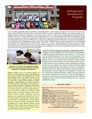 Management
Development
Programs
Centre for Management Development (CMD) is a brainchild of the two path-breaking institutions- University of Petroleum and
Energy Studies (UPES) and Indian School of Petroleum (ISP)- that have cumulatively dedicated more than 2 decades in im-
parting training and education programs in the energy and core sectors. It offers unique management development programs
(MDPs) in the areas of energy, infrastructure and transportation (E.I.T.) for industry professionals. MDPs are designed to equip
practicing managers with necessary competence to take business decisions more effectively. Moreover, they aid in developing
an understanding of the nuances of different facets of the sector. Department of HR conducted its second successful MDP in a
row on the theme Talent Management on May 23-24, 2014 with Dr. Nikhil Kulshrestha as the Program Director. The MDP had
18 participants from organizations like HPCL, BPCL, GAIL, UPCL, PTCUL, Airport Authority, Ministry of railways, THDC
and Sanmarg. The resource persons were a mix from academics and Industry. This MDP focused on all the aspects of Talent
acquisition, Motivation and Retention and the pedagogy was a combination of lectures and Experiential Learning. The sessions
were well received and appreciated by the participants
February 21-22, 2014: Occupational Health,
Safety, Fire and Environmental Issues in Indian
Industries: Challenges and Solutions
Modern industry has ever growing hazards of
health, fire and explosion causing substantial dam-
age to the environment. Main challenges in the OSH
(Occupational Safety and Health) scenario is the
huge workforce in the organized sector, availability
of cheap labor, meagre public spending on health,
inadequate implementation of existing legislation.
The main objective of the MDP was to present sce-
nario of safety challenges in industries and solutions
thereby for India and on a global basis. Due stress
was laid on innovative approach towards implemen-
tation of the HSE concept, use of behavior based
safety program, current environment issues and se-
lection of best available technology. Key note
speakers were industry professionals such as Mr. R.
K. Singh, Deputy Chief Inspector-Factories, Depart-
ment of Labour, Uttarakhand, Dr. Piyoosh Rautela,
Executive Director, Disaster Management Centre,
Uttarakhand, Dr. Sanjay Bhutani, Deputy General
Manager, ONGC, along with academicians Dr. N.
A. Siddiqui, Prof. Manish Dubey and Prof. Nishan-
thini from HSE Department of UPES.
April 17-19, 2014: Management Practices in Oil and Gas Sector
The global oil and gas industry is faced with a stream of challenges as
emerging economies demonstrate a huge appetite for oil and gas to
fuel the development process. The objective of the program was to
equip the leaders of the future with a deep understanding of the man-
agement processes and methods that aid decision making. During
these three days various dignitaries from the industry such as Shri. B.
S. Negi discussed various regulatory regimes and policies pertaining
to Oil & Gas. Gas industry, Mr. Jayant S. Pandya (Ex-Head, Capital
Projects Consulting Group, USA) discussed on how to accomplish a
successful project, Mr. Kumar Amit (Associate specialist, Smart Cu-
be) discussed on energy trading and risk management concepts and
Ms. Surbhi Arora (Associate Professor, Glocal University) spoke on
the economic importance of Oil & Gas. A total of 13 participants of
mid-career government and non-government officials from 8 different
organizations such as IOCL, OIL, GAIL, MNGL, EIL, IGL, Total Oil
attended the program
UPCOMING MDPs
June 26-27, 2014: Power Distribution Management: Opportunities and
Challenges
July 4-5, 2014: Driving Solar Power Growth
August 8-9, 2014: Advanced Data and Business Analytics
August 21-23, 2014: Future of Civil Aviation in India
September 12-13, 2014: Project Risk and Contract Management
September 19-20, 2014: Business Leadership and Law
October 10-11, 2014: Port and Shipping Management
November 14-15, 2014: Energy Trading and Risk Management
November 21-22, 2014: Building Supply Chain for Strategic Excellence
December 5-6, 2014: Leveraging People Skills for High Performance
For more information on MDPs Contact:
Dr. Neeraj Rawat, Assistant Director, CMD.
Phone: +91 9412079731, Email: neeraj.rawat@hotmail.com
 