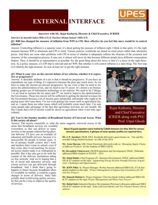 Interview with Mr. Rajat Kathuria, Director & Chief Executive, ICRIER
Interview by Saurabh Sahni (MBA ET) & Charlene Miriam Samuel (MBA ET)
Q1: RBI has changed the measure of inflation from WPI to CPI. How effective do you feel this move would be to control
inflation?
Answer: Controlling inflation is a separate issue; it’s about getting the measure of inflation right. I think in that spirit, it’s the right
measure because WPI is wholesale and CPI is retail. Various policies worldwide are based on retail prices rather than wholesale
prices. And there are some other problems with CPI in terms of whether it adequately reflects the structure of the economy and
structure of the consumption process. It may not, it almost will never do that because different people have different consumption
baskets. Thus, it should be as representative as possible. So, the good thing about this move is that it’s a move in the right direc-
tion. As a policy measure, it’s CPI that is relevant and not WPI. But whether it will control inflation is a later thing. The first step
is to identify the right measure. So now at least we’ve got the right measure.
Q2: What is your view on the current debate of tax reforms, whether it is regres-
sive or progressive?
Answer: A desirable attribute of a tax is that it should be progressive. If you have an
expenditure tax type of thing, it’s regressive because the poor pay much more. So we
have to make the income tax process progressive. So my view is that we need to im-
prove the administration of tax, and we need to use IT sector. It’s almost a no brainer,
making greater use of information technology in tax reforms. We need to do 2 things;
1 is we need to increase the tax space and 2nd
, we need to improve the administration,
the Governance. These two moves will be sufficient in getting the desired revenues for
the Government because a lot of income goes unreported, and people who ought to be
paying taxes don’t pay them. I’m not even getting into issues such as agricultural tax,
and so. I mean those are other issues which will probably come much later. I’m sure
some people take advantage of the fact that agriculture activities are not taxable. By
this I mean that a lot of income could be shown as agricultural when it not truly agri-
cultural.
Q3: You’re the founder member of Broadband Society of Universal Access. What
is this society all about?
Answer: The society essentially is, what the name suggests, universal access in the
sense that broadband services are available
Rajat Kathuria, Director
and Chief Executive
ICRIER along with PVC
Prof. Utpal Ghosh
About 25 guest speakers were invited by CoMES between Jan-May 2014 for various
domains specializations. A glimpse of some speaker profiles are reported here.
Mr. I. P. Agrahari, DGM, IOCL Kozikode delivered a guest lecture on, ‘Gas and Re-
newable Energy Hybrid Systems’ on 16th of Jan 2014.
Mr. Arun Sharma, GM, Orient Electricals delivered a talk on ‘Managing Supply Chains
of different Products’ for the students of MBA LSCM
Dr. Devashish Chakravarty (DGM-Exploration and Development) ONGC, Dehradun
addressed MBA students in IGNITE – 2014.
Mr. Dulal Halder-Chief Engineer (P) –Business Development, ONGC addressed MBA
OG & ET students on the topic ‘Augmenting Energy Security through Overseas Acquisi-
tions: Challenges and Opportunities’.
Mr. KMN Pillai- Sr. Project Manager- Worley Parsons addressed MBA OG, ET & Inte-
grated students on the topic ‘Project Management in Engineering Consultancy for Oil
and Gas Projects’.
Mr. Hanoob Hakim-Sr. Project Engineer- Chevron (Saudi Arabia) addressed MBA OG
& ET students on the topic‘Project Management and Phase Gate Process’.
Mr. Rahul Kale-Industrial Business Development (Petronas Lubricants) addressed MBA
OG & ET students on the topic ‘India Lubricant Market and New Channel Partner Devel-
opment’.
EXTERNAL INTERFACE
everywhere so that can deliver as many
services to the people without having phys-
ical delivery. I’ll give you an example of
education and health services, because it is
inaccessible for people in remote areas. A
lot of primary health centers don’t work
and teachers don’t come to school; even if
they come, they’re not teaching. So univer-
sal access means make it as widespread as
possible. But it has also got to do with the
content of the delivery mechanism riding
on this network. And we’re hoping that a
lot of social and education services, and
citizen services can get delivered through
broadband. And I think that’s going to
happen in future because broadband when
it’s available on mobile, it could be a game
changer in terms of delivery. India falls
awfully short in delivering quality services.
So this can be a way to improve the quality
of services.
 