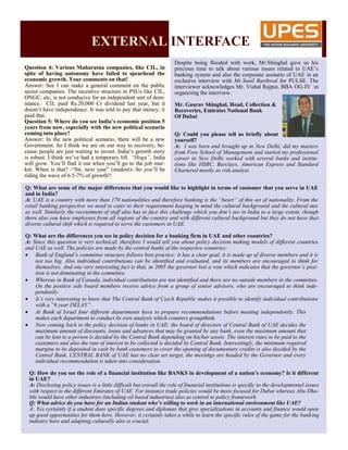 EXTERNAL INTERFACE
Question 4: Various Maharatna companies, like CIL, in
spite of having autonomy have failed to spearhead the
economic growth. Your comments on that!
Answer: See I can make a general comment on the public
sector companies. The incentive structure in PSUs like CIL,
ONGC, etc, is not conducive for an independent sort of dom-
inance. CIL paid Rs.20,000 Cr dividend last year, but it
doesn’t have independence. It was told to pay that money, it
paid that.
Question 5: Where do you see India’s economic position 5
years from now, especially with the new political scenario
coming into place?
Answer: In the new political scenario, there will be a new
Government. So I think we are on our way to recovery, be-
cause people are just waiting to invest. India’s growth story
is robust. I think we’ve had a temporary lift. “Hoga”, India
will grow. You’ll find it out when you’ll go to the job mar-
ket. When is that? -“Sir, next year” (student)- So you’ll be
riding the wave of 6.5-7% of growth!!
Despite being flooded with work, Mr.Shinghal gave us his
precious time to talk about various issues related to UAE’s
banking system and also the corporate scenario of UAE in an
exclusive interview with Mr.Sunil Barthwal for PULSE. The
interviewer acknowledges Mr. Vishal Rajput, BBA OG-IV in
organizing the interview.
Mr. Gaurav Shinghal, Head, Collection &
Recoveries, Emirates National Bank
Of Dubai
Q: Could you please tell us briefly about
yourself?
A: I was born and brought up in New Delhi, did my masters
from Fore School of Management and started my professional
career in New Delhi worked with several banks and institu-
tions like HSBC, Barclays, American Express and Standard
Chartered mostly as risk analyst.
Q: What are some of the major differences that you would like to highlight in terms of customer that you serve in UAE
and in India?
A: UAE is a country with more than 170 nationalities and therefore banking is the “heart” of this set of nationality. From the
retail banking perspective we need to cater to their requirement keeping in mind the cultural background and the cultural mix
as well. Similarly the recruitment of staff also has to face this challenge which you don’t see in India to a large extent, though
there also you have employees from all regions of the country and with different cultural background but they do not have that
diverse cultural shift which is required to serve the customers in UAE.
Q: What are the differences you see in policy decision for a banking firm in UAE and other countries?
A: Since this question is very technical, therefore I would tell you about policy decision making models of different countries
and UAE as well. The policies are made by the central banks of the respective countries:
 Bank of England’s committee structure follows best practice: it has a clear goal, it is made up of diverse members and it is
not too big. Also individual contributions can be identified and evaluated, and its members are encouraged to think for
themselves. And one very interesting fact is that, in 2005 the governor lost a vote which indicates that the governor’s posi-
tion is not dominating in the committee.
 Whereas in Bank of Canada, individual contributions are not identified and there are no outside members in the committee.
On the positive side board members receive advice from a group of senior advisors, who are encouraged to think inde-
pendently.
 It’s very interesting to know that The Central Bank of Czech Republic makes it possible to identify individual contributions
with a “6 year DELAY”.
 At Bank of Israel four different departments have to prepare recommendations before meeting independently. This
makes each department to conduct its own analysis which counters groupthink.
 Now coming back to the policy decision of banks in UAE: the board of directors of Central Bank of UAE decides the
maximum amount of discounts, loans and advances that may be granted by any bank, even the maximum amount that
can be lent to a person is decided by the Central Bank depending on his/her assets. The interest rates to be paid to the
customers and also the rate of interest to be collected is decided by Central Bank. Interestingly, the minimum required
margins to be deposited in cash by bank customers to cover the opening of documentary credits is also decided by the
Central Bank. CENTRAL BANK of UAE has no clear set target, the meetings are headed by the Governor and every
individual recommendation is taken into consideration.
Q: How do you see the role of a financial institution like BANKS in development of a nation’s economy? Is it different
in UAE?
A: Disclosing policy issues is a little difficult but overall the role of financial institutions is specific to the developmental issues
with respect to the different Emirates of UAE. For instance trade policies would be more focused for Dubai whereas Abu Dha-
bhi would have other industries (including oil based industries) also as central to policy framework.
Q: What advice do you have for an Indian student who’s willing to work in an international environment like UAE?
A: Yes certainly if a student does specific degrees and diplomas that give specializations in accounts and finance would open
up good opportunities for them here. However, it certainly takes a while to learn the specific rules of the game for the banking
industry here and adapting culturally also is crucial.
 