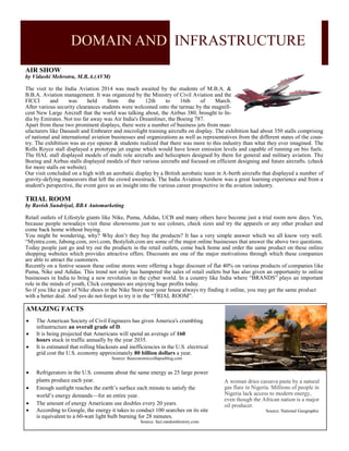 DOMAIN AND INFRASTRUCTURE
AIR SHOW
by Vidushi Mehrotra, M.B.A.(AVM)
The visit to the India Aviation 2014 was much awaited by the students of M.B.A. &
B.B.A. Aviation management. It was organized by the Ministry of Civil Aviation and the
FICCI and was held from the 12th to 16th of March.
After various security clearances students were welcomed onto the tarmac by the magnifi-
cent New Large Aircraft that the world was talking about, the Airbus 380, brought to In-
dia by Emirates. Not too far away was Air India's Dreamliner, the Boeing 787.
Apart from these two prominent displays, there were a number of business jets from man-
ufacturers like Dassault and Embrarer and microlight training aircrafts on display. The exhibition had about 350 stalls comprising
of national and international aviation businesses and organizations as well as representatives from the different states of the coun-
try. The exhibition was an eye opener & students realized that there was more to this industry than what they ever imagined. The
Rolls Royce stall displayed a prototype jet engine which would have lower emission levels and capable of running on bio fuels.
The HAL stall displayed models of multi role aircrafts and helicopters designed by them for general and military aviation. The
Boeing and Airbus stalls displayed models of their various aircrafts and focused on efficient designing and future aircrafts. (check
for more stalls on website).
Our visit concluded on a high with an aerobatic display by a British aerobatic team in A-berth aircrafts that displayed a number of
gravity-defying maneuvers that left the crowd awestruck. The India Aviation Airshow was a great learning experience and from a
student's perspective, the event gave us an insight into the various career prospective in the aviation industry.
TRIAL ROOM
by Ravish Sundriyal, BBA Automarketing
Retail outlets of Lifestyle giants like Nike, Puma, Adidas, UCB and many others have become just a trial room now days. Yes,
because people nowadays visit these showrooms just to see colours, check sizes and try the apparels or any other product and
come back home without buying.
You might be wondering, why? Why don’t they buy the products? It has a very simple answer which we all know very well.
“Myntra.com, Jabong.com, zovi.com, Bestylish.com are some of the major online businesses that answer the above two questions.
Today people just go and try out the products in the retail outlets, come back home and order the same product on these online
shopping websites which provides attractive offers. Discounts are one of the major motivations through which these companies
are able to attract the customers.
Recently on a festive season these online stores were offering a huge discount of flat 40% on various products of companies like
Puma, Nike and Adidas. This trend not only has hampered the sales of retail outlets but has also given an opportunity to online
businesses in India to bring a new revolution in the cyber world. In a country like India where “BRANDS” plays an important
role in the minds of youth, Click companies are enjoying huge profits today.
So if you like a pair of Nike shoes in the Nike Store near your house always try finding it online, you may get the same product
with a better deal. And yes do not forget to try it in the “TRIAL ROOM”.
AMAZING FACTS
 The American Society of Civil Engineers has given America's crumbling
infrastructure an overall grade of D.
 It is being projected that Americans will spend an average of 160
hours stuck in traffic annually by the year 2035.
 It is estimated that rolling blackouts and inefficiencies in the U.S. electrical
grid cost the U.S. economy approximately 80 billion dollars a year.
Source: theeconomiccollapseblog.com
A woman dries cassava paste by a natural
gas flare in Nigeria. Millions of people in
Nigeria lack access to modern energy,
even though the African nation is a major
oil producer.
Source: National Geographic
 Refrigerators in the U.S. consume about the same energy as 25 large power
plants produce each year.
 Enough sunlight reaches the earth’s surface each minute to satisfy the
world’s energy demands—for an entire year.
 The amount of energy Americans use doubles every 20 years.
 According to Google, the energy it takes to conduct 100 searches on its site
is equivalent to a 60-watt light bulb burning for 28 minutes.
Source: fact.randomhistory.com
 