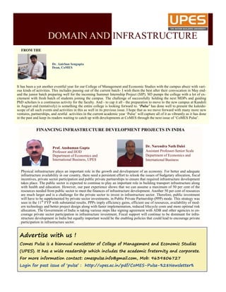 FROM THE
It has been a yet another eventful year for our College of Management and Economic Studies with the campus abuzz with vari-
ous kinds of activities. This includes passing out of the current batch- I wish them the best after their convocation in May end-
and the junior batch preparing well for the incoming Summer Internship Project (SIP). M3 pumps the college with a lot of ex-
citement with fresh batch of students joining the campus. The challenge of successfully holding the next MDPs and guiding
PhD scholars is a continuous activity for the faculty. And - to cap it all - the preparation to move to the new campus at Kandoli
in August end (tentatively) is something the entire college is looking forward to. ‘Pulse’ has done well to present the kaleido-
scope of all such events and activities in this as well in its previous issue. I hope that as we move forward with many more new
ventures, partnerships, and zestful activities in the current academic year ‘Pulse’ will capture all of it as vibrantly as it has done
in the past and keep its readers waiting to catch up with developments at CoMES through the next issue of ‘CoMES Pulse’.
Dr. Anirban Sengupta
Dean, CoMES
FINANCING INFRASTRUCTURE DEVELOPMENT PROJECTS IN INDIA
Physical infrastructure plays an important role in the growth and development of an economy. For better and adequate
infrastructure availability in our country, there need a persistent effort to relook the issues of budgetary allocation, fiscal
incentives, private sector participation and public private partnerships to ensure that required infrastructure development
takes place. The public sector is expected to continue to play an important role in building transport infrastructure along
with health and education. However, our past experience shows that we can assume a maximum of 50 per cent of the
resources needed from public sector to meet the finances of infrastructure development. Another 50 per cent of resources
are much larger and is a challenge for the private sector to invest in infrastructure sector. Therefore, public investment
will have to be supplemented by private sector investments, in Public Private Partnership (PPP) mode. This strategy was
seen in the 11th
FYP with substantial results. PPPs imply efficiency gains, efficient use of resources, availability of mod-
ern technology and better project design along with faster implementation, reduced lifecycle costs and more optimal risk
allocation. The Government of India is taking various steps like signing agreement with ADB and other agencies to en-
courage private sector participation in infrastructure investment. Fiscal support will continue to be dominant for infra-
structure development in India but equally important would be the enabling policies that could lead to encourage private
participation in infrastructure sector.
Prof. Anshuman Gupta
Professor and HOD
Department of Economics and
International Business, UPES
Dr. Narendra Nath Dalei
Assistant Professor-Senior Scale
Department of Economics and
International Business
Advertise with us !
Comes Pulse is a biannual newsletter of College of Management and Economic Studies
(UPES). It has a wide readership which includes the academic fraternity and corporate.
For more information contact: cmespulse.info@gmail.com, Mob: 9639806727
Login for past issue of ‘pulse’ : http://upes.ac.in/pdf/CoMES-Pulse-%28Newsletter%
DOMAIN AND INFRASTRUCTURE
 