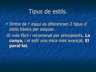 Tipus de estils. Dintre de l’ esquí es diferencien 2 tipus d’ estils bàsics per esquiar. -El més fàcil i recomanat per principiants,  La cunya,  i el estil una mica més avançat,  El paral·lel. 