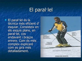 El paral·lel El paral·lel és la tècnica més eficient d’ esquiar. Consisteix en els esquís plans, en paral·lel, cos endavant i braços enrere. Com és més complex explicaré com es gira més detalladament. 
