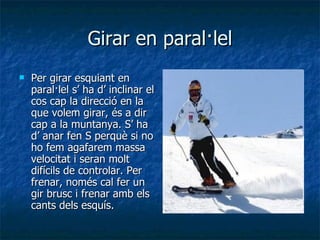 Girar en paral·lel Per girar esquiant en paral·lel s’ ha d’ inclinar el cos cap la direcció en la que volem girar, és a dir cap a la muntanya. S’ ha d’ anar fen S perquè si no ho fem agafarem massa velocitat i seran molt difícils de controlar. Per frenar, només cal fer un gir brusc i frenar amb els cants dels esquís. 